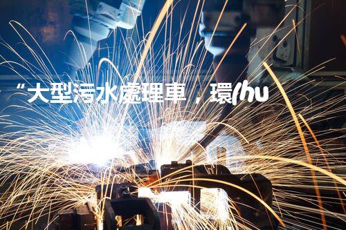 “大型污水處理車，環(huán)保先鋒，守護(hù)碧水藍(lán)天！”